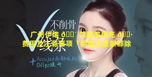 广州伊维 🐴 兰除皱填充 🌷 费用及注意事项「伊维兰是眼部除皱大概多少钱」